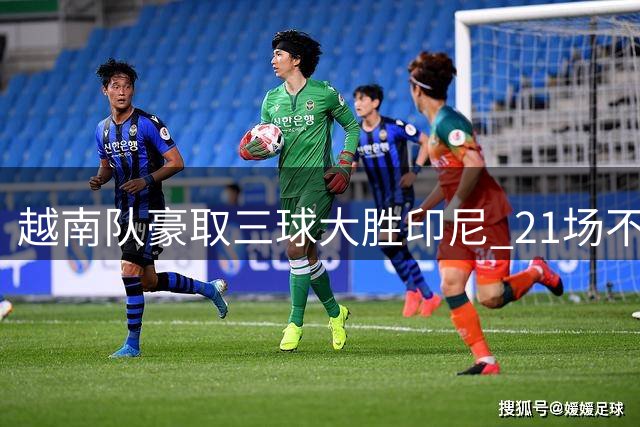 越南队豪取三球大胜印尼 21场不败纪录再创新高